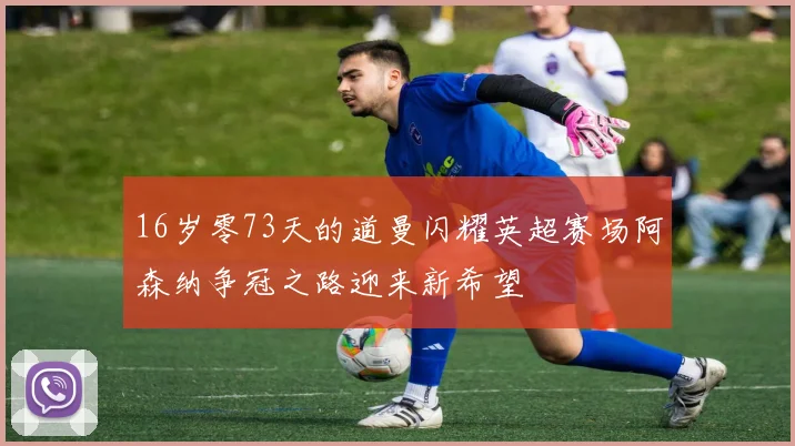 16岁零73天的道曼闪耀英超赛场阿森纳争冠之路迎来新希望
