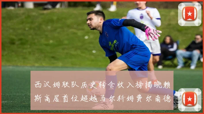 西汉姆联队历史转会收入榜揭晓赖斯高居首位超越马尔科姆费尔南德斯