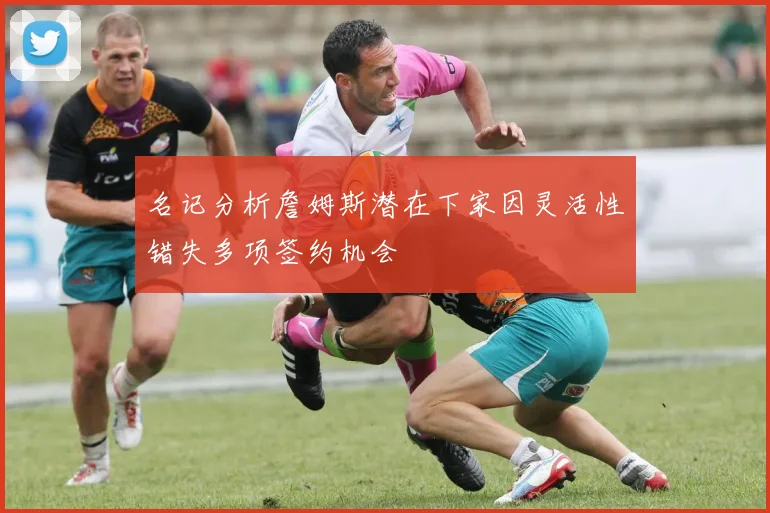 名记分析詹姆斯潜在下家因灵活性错失多项签约机会