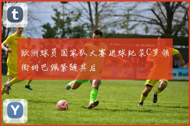 欧洲球员国家队大赛进球纪录C罗领衔姆巴佩紧随其后