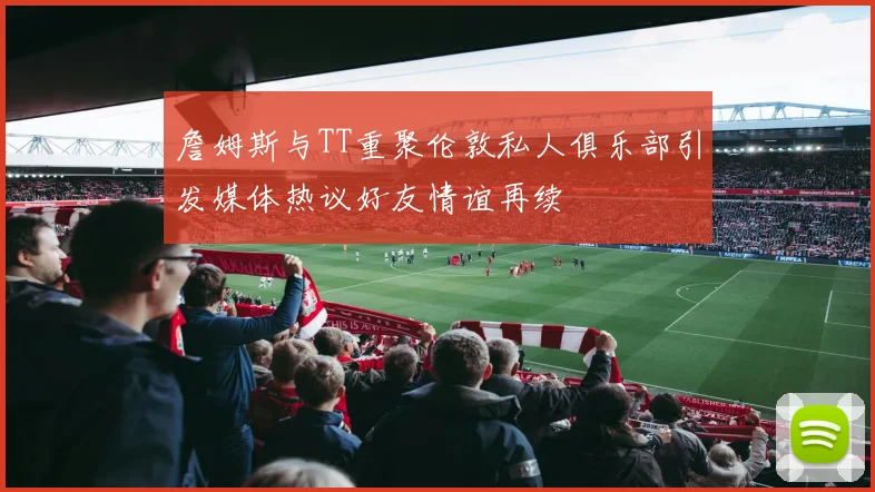 詹姆斯与TT重聚伦敦私人俱乐部引发媒体热议好友情谊再续