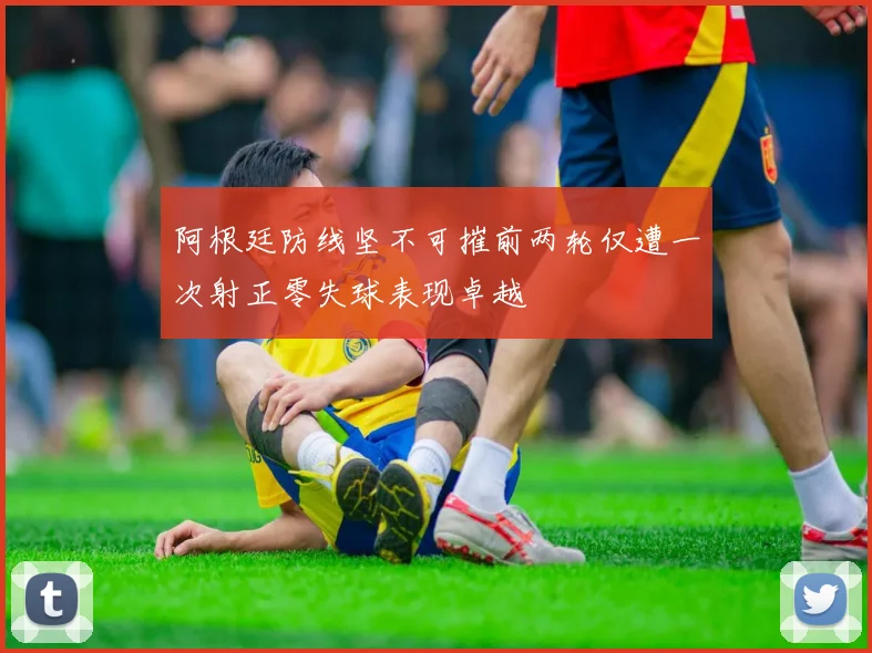 阿根廷防线坚不可摧前两轮仅遭一次射正零失球表现卓越