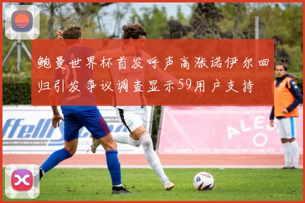 鲍曼世界杯首发呼声高涨诺伊尔回归引发争议调查显示59用户支持