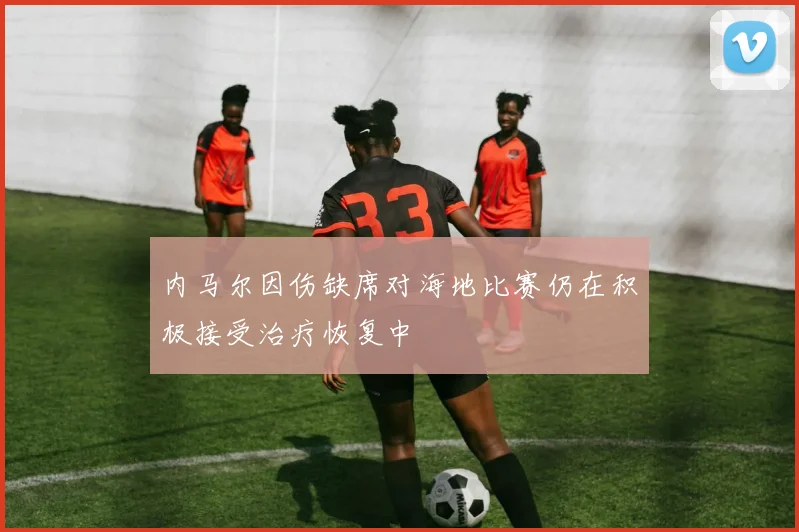 内马尔因伤缺席对海地比赛仍在积极接受治疗恢复中